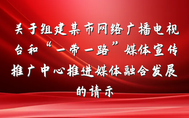 关于组建某市网络广播电视台和“一带一路”媒体宣传推广中心推进媒体融合发展的请示
