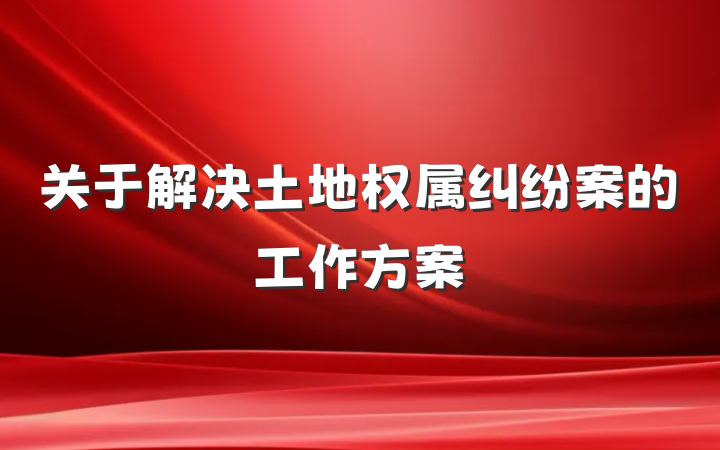 关于解决土地权属纠纷案的工作方案