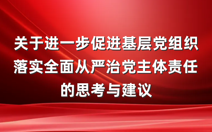 关于进一步促进基层党组织落实全面从严治党主体责任的思考与建议