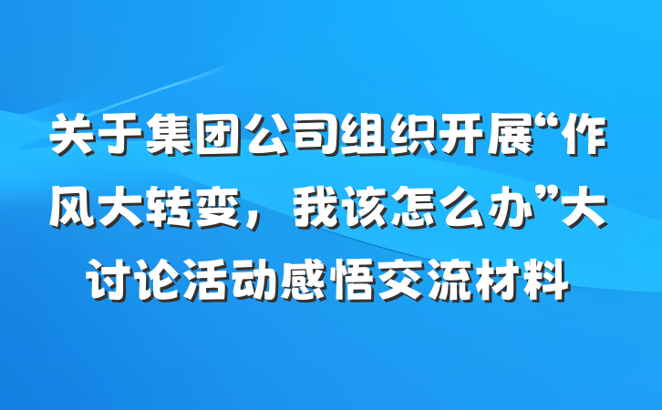关于集团公司组织开展“作风大转变，我该怎么办”大讨论活动感悟交流材料