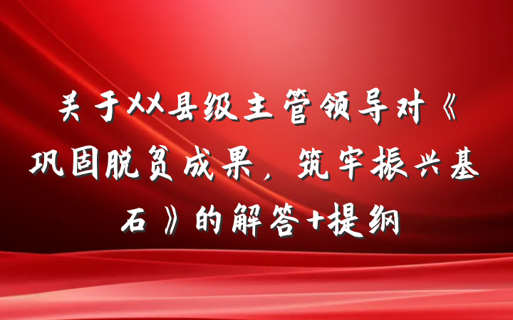 关于XX县级主管领导对《巩固脱贫成果，筑牢振兴基石》的解答 提纲