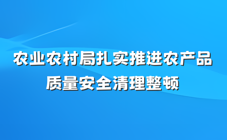 农业农村局扎实推进农产品质量安全清理整顿