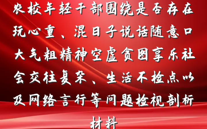 农校年轻干部围绕是否存在玩心重、混日子说话随意口大气粗精神空虚贪图享乐社会交往复杂、生活不检点以及网络言行等问题检视剖析材料
