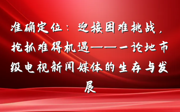 准确定位：迎接困难挑战，抢抓难得机遇——一论地市级电视新闻媒体的生存与发展