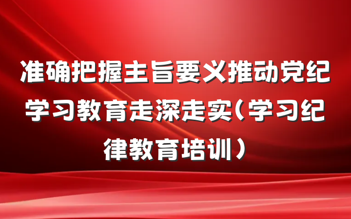 准确把握主旨要义推动党纪学习教育走深走实（学习纪律教育培训）