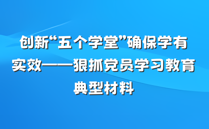 创新“五个学堂”确保学有实效——狠抓党员学习教育典型材料