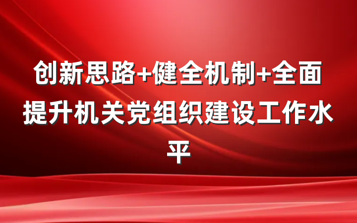 创新思路 健全机制 全面提升机关党组织建设工作水平