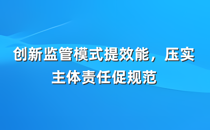 创新监管模式提效能，压实主体责任促规范