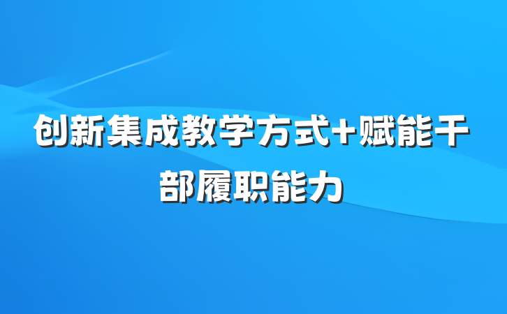 创新集成教学方式 赋能干部履职能力