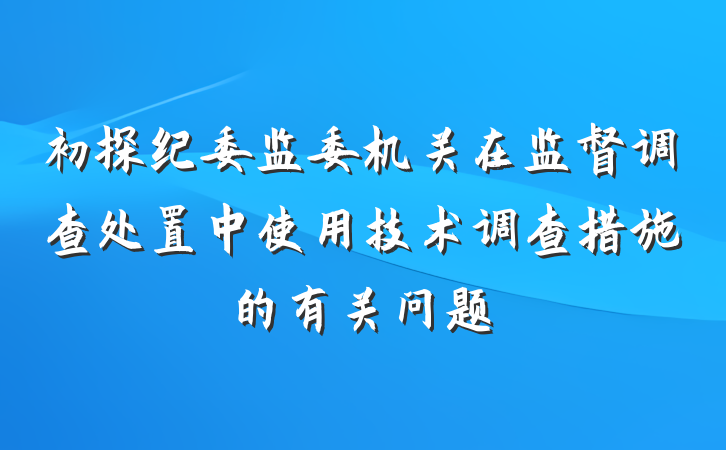 初探纪委监委机关在监督调查处置中使用技术调查措施的有关问题