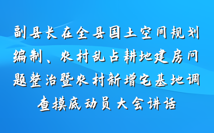 副县长在全县国土空间规划编制、农村乱占耕地建房问题整治暨农村新增宅基地调查摸底动员大会讲话