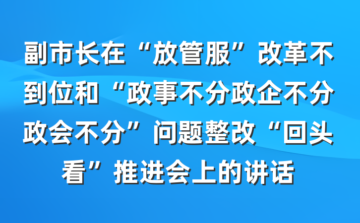 副市长在“放管服”改革不到位和“政事不分政企不分政会不分”问题整改“回头看”推进会上的讲话