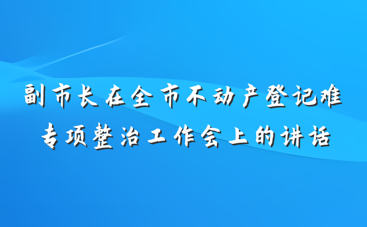 副市长在全市不动产登记难专项整治工作会上的讲话