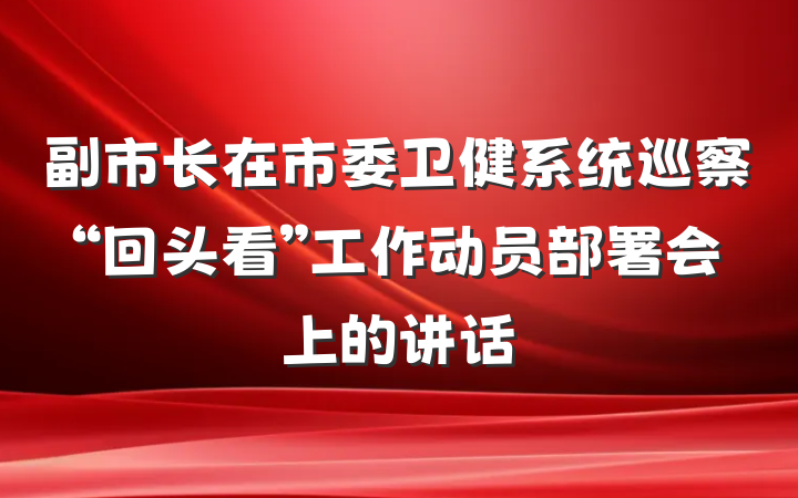 副市长在市委卫健系统巡察“回头看”工作动员部署会上的讲话