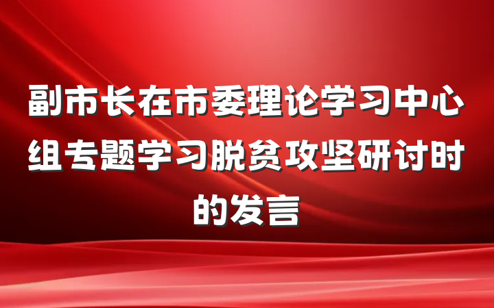副市长在市委理论学习中心组专题学习脱贫攻坚研讨时的发言
