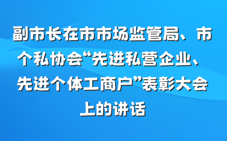副市长在市市场监管局、市个私协会“先进私营企业、先进个体工商户”表彰大会上的讲话