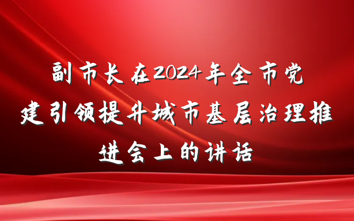 副市长在2024年全市党建引领提升城市基层治理推进会上的讲话