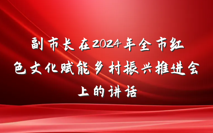 副市长在2024年全市红色文化赋能乡村振兴推进会上的讲话