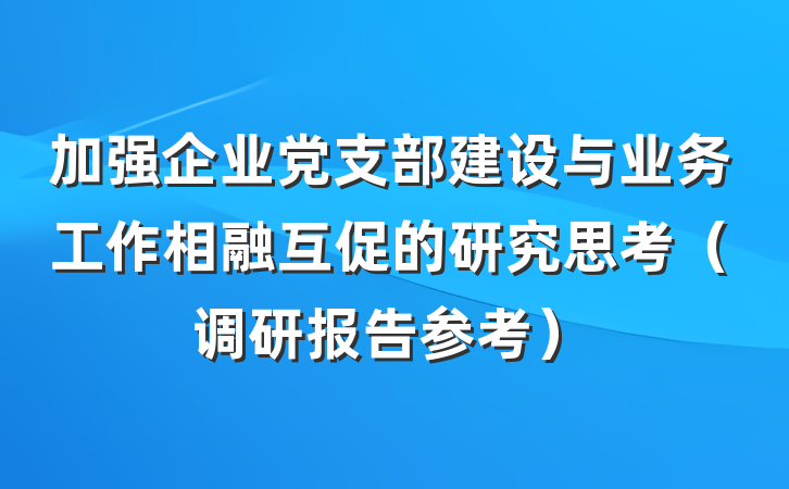 加强企业党支部建设与业务工作相融互促的研究思考（调研报告参考）