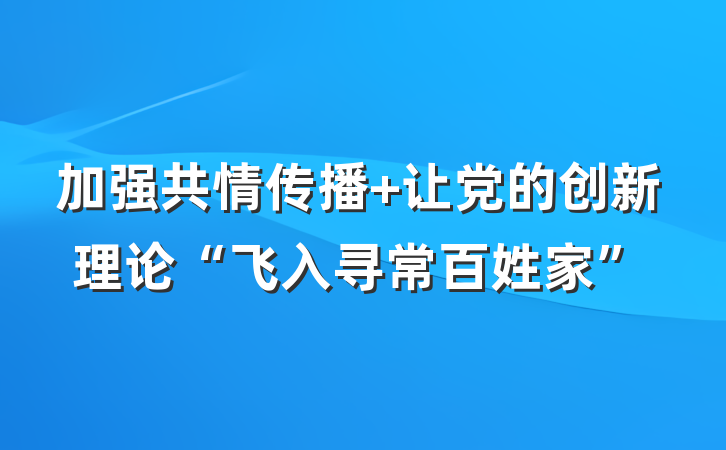 加强共情传播 让党的创新理论“飞入寻常百姓家”