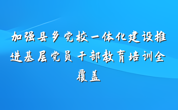 加强县乡党校一体化建设推进基层党员干部教育培训全覆盖