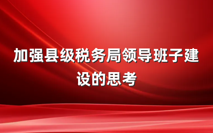 加强县级税务局领导班子建设的思考