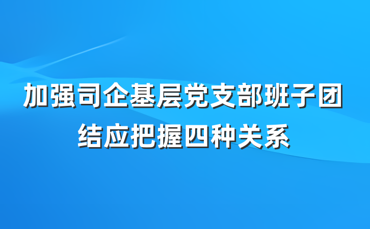 加强司企基层党支部班子团结应把握四种关系
