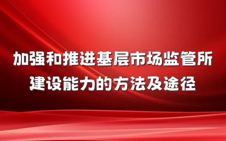 加强和推进基层市场监管所建设能力的方法及途径