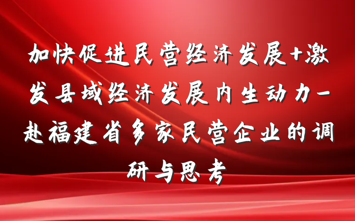 加快促进民营经济发展 激发县域经济发展内生动力-赴福建省多家民营企业的调研与思考