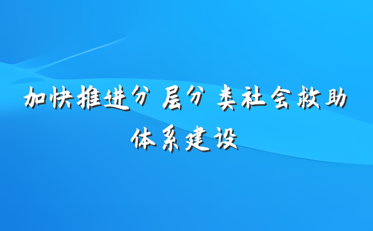 加快推进分层分类社会救助体系建设