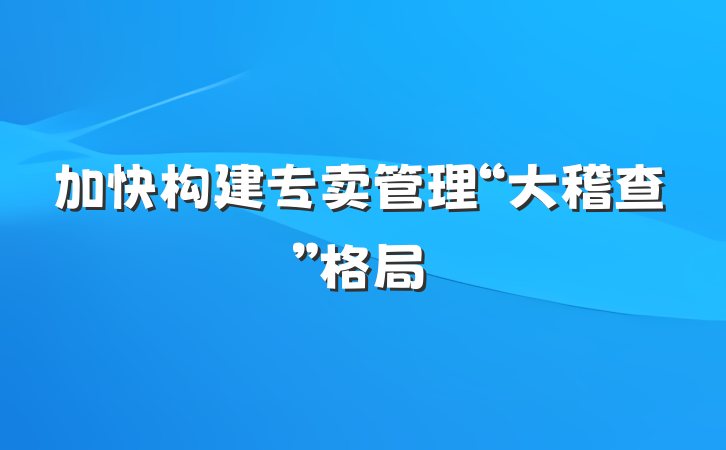 加快构建专卖管理“大稽查”格局