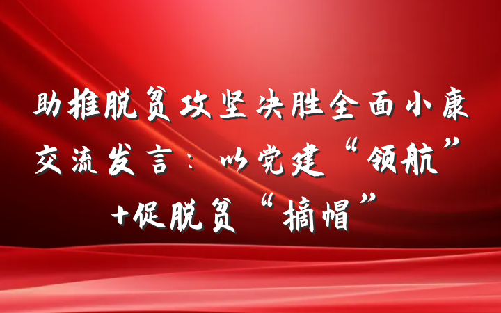 助推脱贫攻坚决胜全面小康交流发言：以党建“领航” 促脱贫“摘帽”