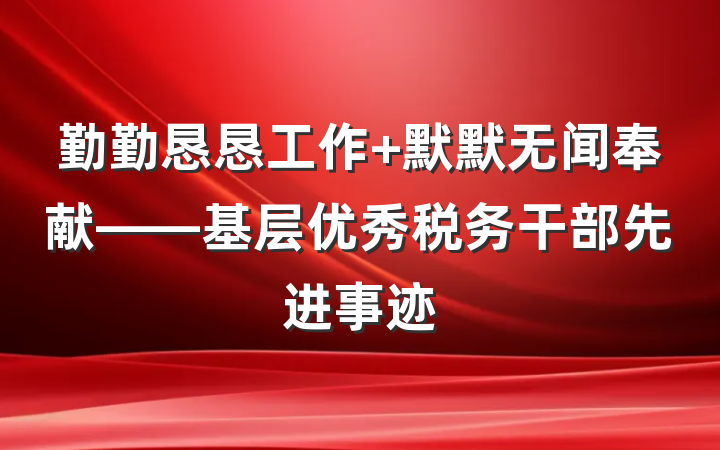 勤勤恳恳工作 默默无闻奉献——基层优秀税务干部先进事迹