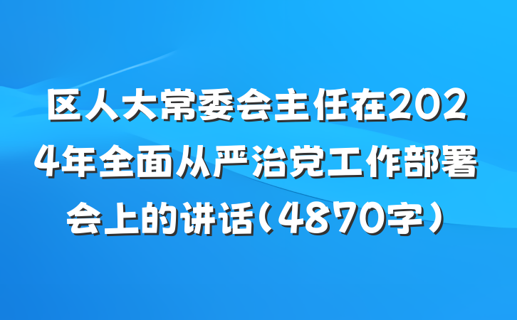 区人大常委会主任在2024年全面从严治党工作部署会上的讲话（4870字）