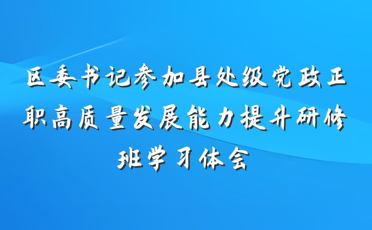 区委书记参加县处级党政正职高质量发展能力提升研修班学习体会