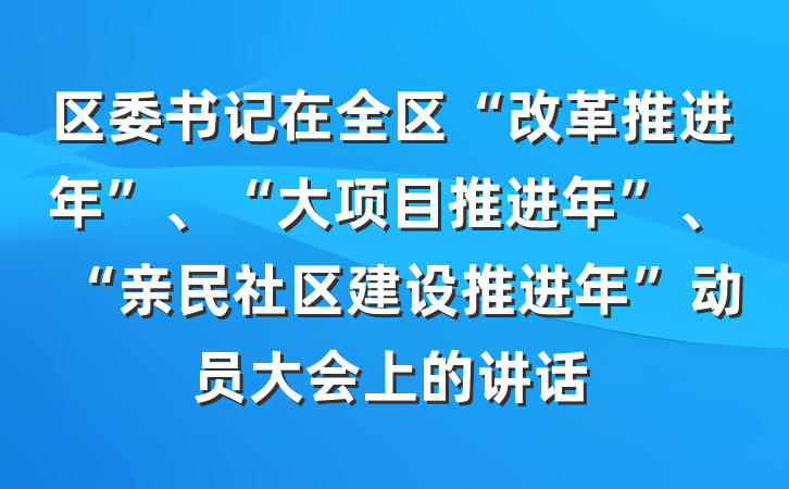 区委书记在全区“改革推进年”、“大项目推进年”、“亲民社区建设推进年”动员大会上的讲话