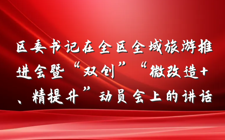 区委书记在全区全域旅游推进会暨“双创”“微改造 、精提升”动员会上的讲话
