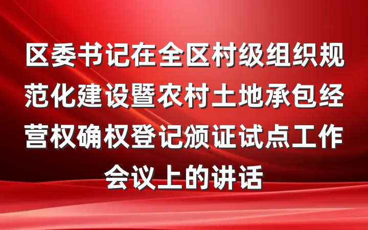 区委书记在全区村级组织规范化建设暨农村土地承包经营权确权登记颁证试点工作会议上的讲话