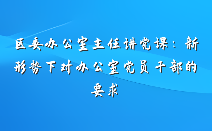 区委办公室主任讲党课：新形势下对办公室党员干部的要求