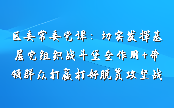 区委常委党课：切实发挥基层党组织战斗堡垒作用 带领群众打赢打好脱贫攻坚战