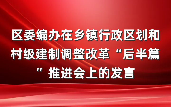 区委编办在乡镇行政区划和村级建制调整改革“后半篇”推进会上的发言