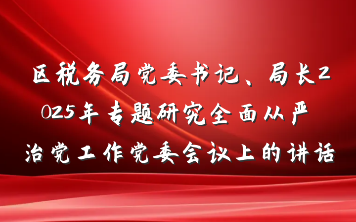 区税务局党委书记、局长2025年专题研究全面从严治党工作党委会议上的讲话