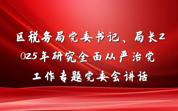 区税务局党委书记、局长2025年研究全面从严治党工作专题党委会讲话
