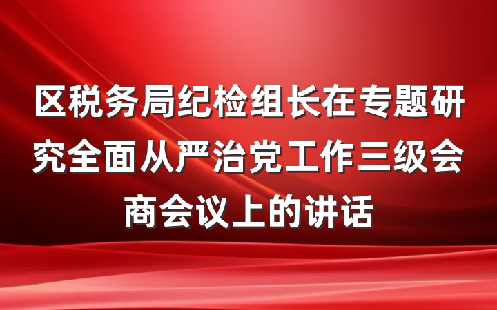 区税务局纪检组长在专题研究全面从严治党工作三级会商会议上的讲话