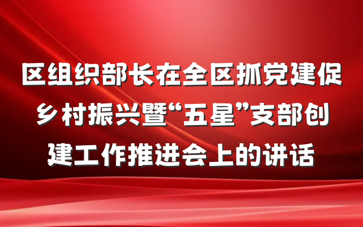 区组织部长在全区抓党建促乡村振兴暨“五星”支部创建工作推进会上的讲话