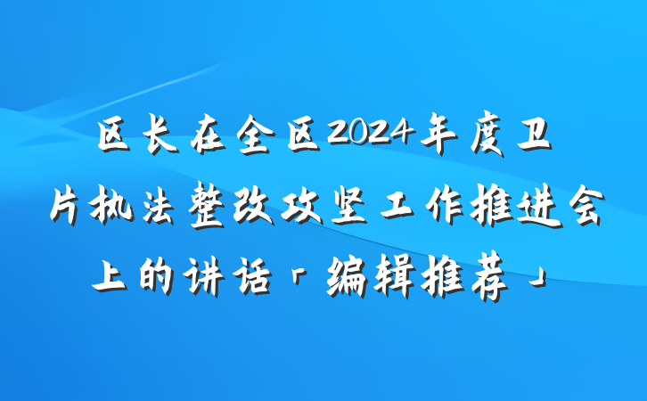区长在全区2024年度卫片执法整改攻坚工作推进会上的讲话「编辑推荐」