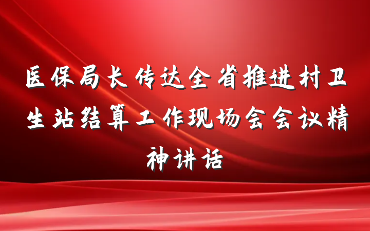 医保局长传达全省推进村卫生站结算工作现场会会议精神讲话