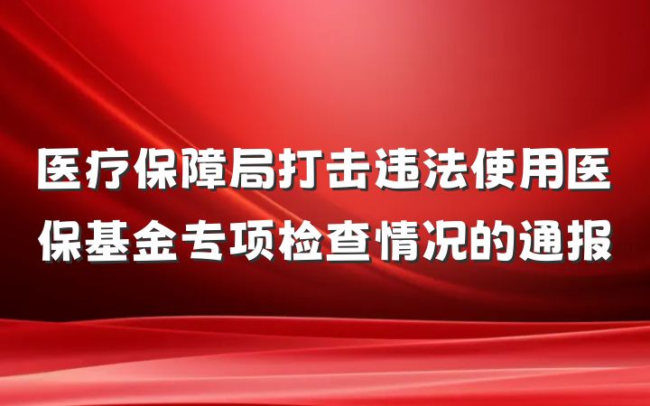 医疗保障局打击违法使用医保基金专项检查情况的通报