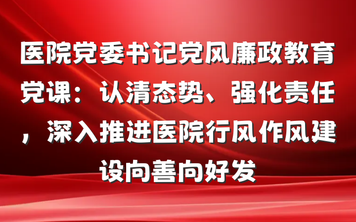 医院党委书记党风廉政教育党课：认清态势、强化责任，深入推进医院行风作风建设向善向好发