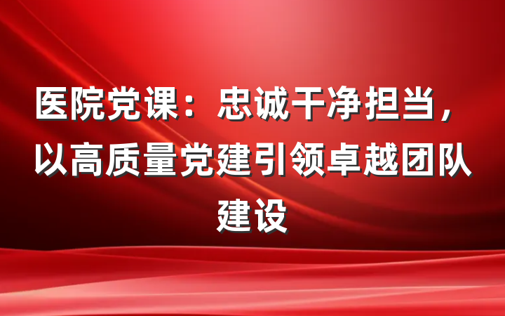 医院党课：忠诚干净担当，以高质量党建引领卓越团队建设